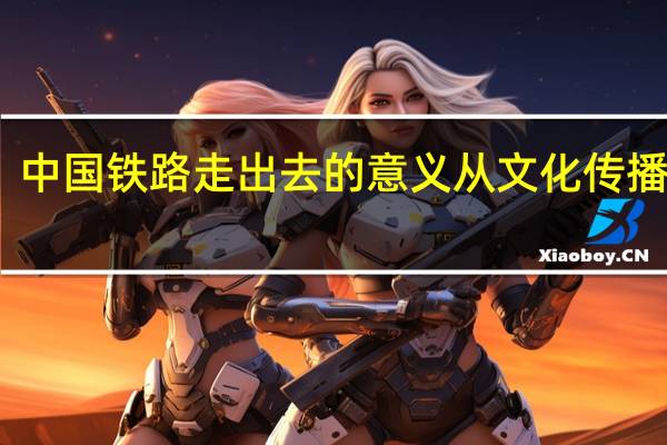 中国铁路走出去的意义从文化传播来说（中国铁路产业“走出去”战略研究简介）