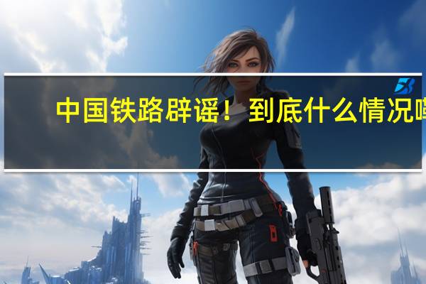 中国铁路辟谣！ 到底什么情况嘞