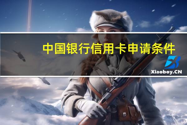中国银行信用卡申请条件（中国银行信用卡办理条件）