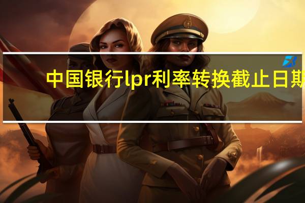 中國銀行l(wèi)pr利率轉(zhuǎn)換截止日期(中國銀行l(wèi)pr利率是多少)