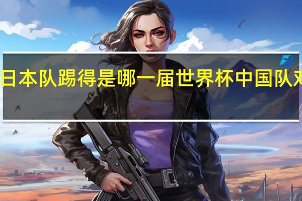 中国队日本队踢得是哪一届世界杯 中国队对日本队足球