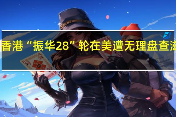 中国香港“振华28”轮在美遭无理盘查滋扰 外交部：已向美方严正交涉