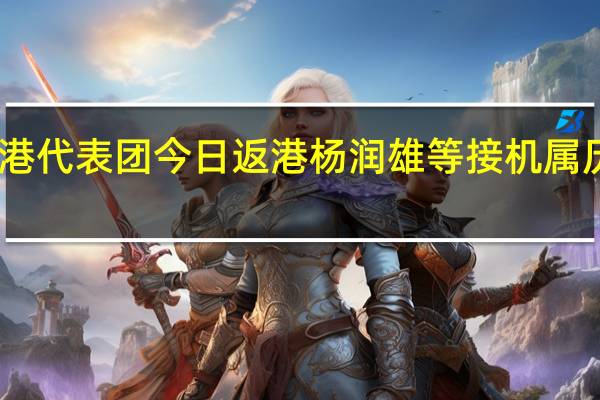 中国香港代表团今日返港 杨润雄等接机属历年最高规格