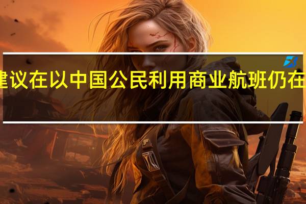中国驻以色列使馆建议在以中国公民利用商业航班仍在运营时机尽快回国或离境