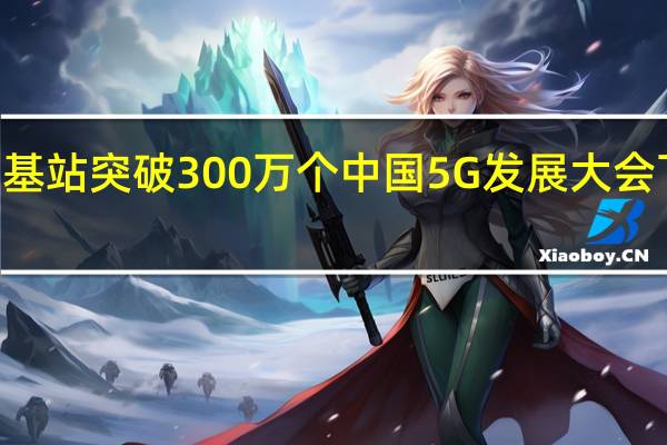 中国5G基站突破300万个中国5G发展大会下周在沪举办