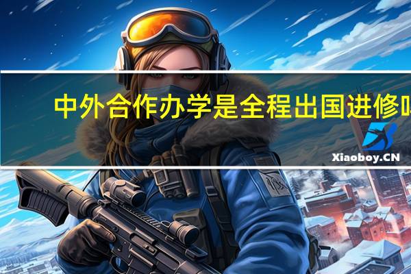 中外合作办学是全程出国进修吗