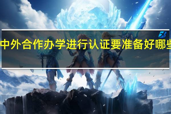 中外合作办学进行认证要准备好哪些材料