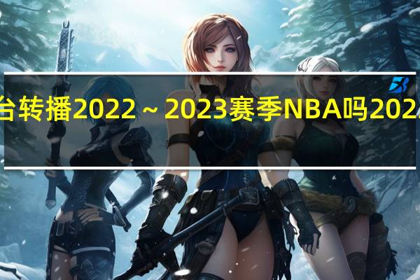 中央体育5台转播2022～2023赛季NBA吗 2023年nba交易汇总