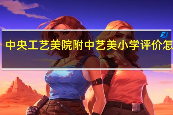 中央工艺美院附中艺美小学评价怎么样，好不好呀