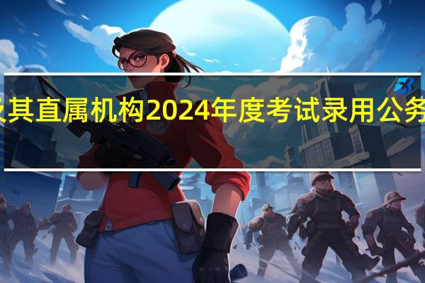 中央机关及其直属机构2024年度考试录用公务员报名即将开始