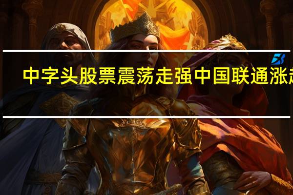 中字头股票震荡走强 中国联通涨超8