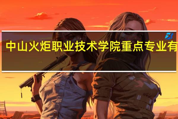 中山火炬职业技术学院重点专业有哪些