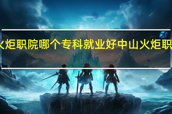 中山火炬职院哪个专科就业好 中山火炬职业技术学院