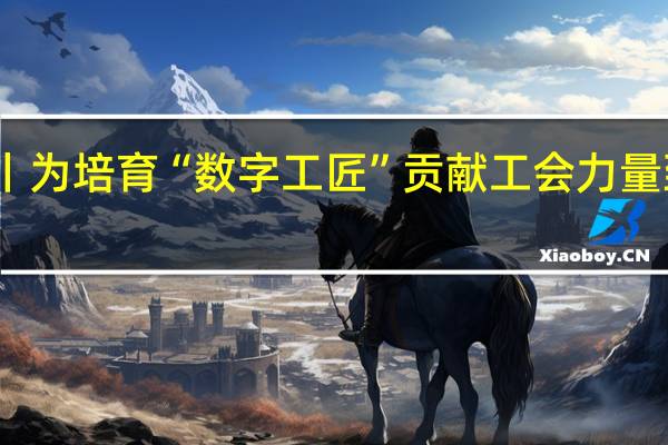 中工漫评丨为培育“数字工匠”贡献工会力量 到底什么情况嘞