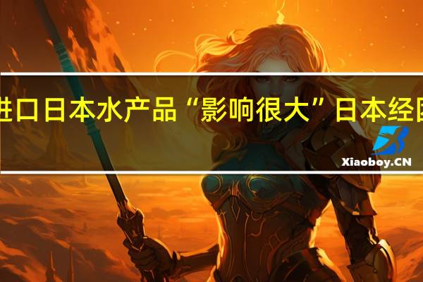 中方全面暂停进口日本水产品“影响很大”日本经团联会长表达“担忧”