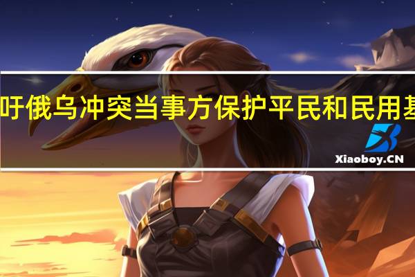 中方呼吁俄乌冲突当事方保护平民和民用基础设施安全