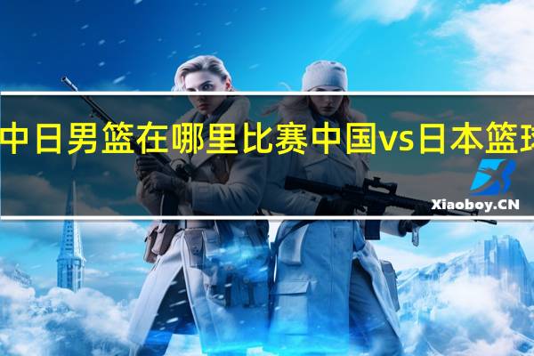 中日男篮在哪里比赛 中国vs日本篮球比赛