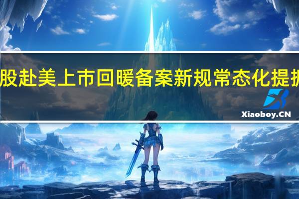 中概股赴美上市回暖备案新规常态化提振市场信心