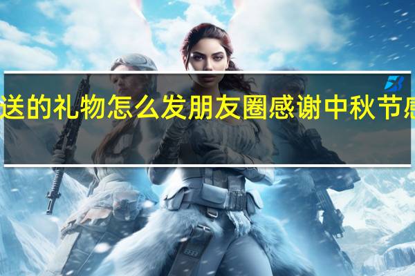 中秋节朋友送的礼物怎么发朋友圈感谢 中秋节感谢老板发的福利