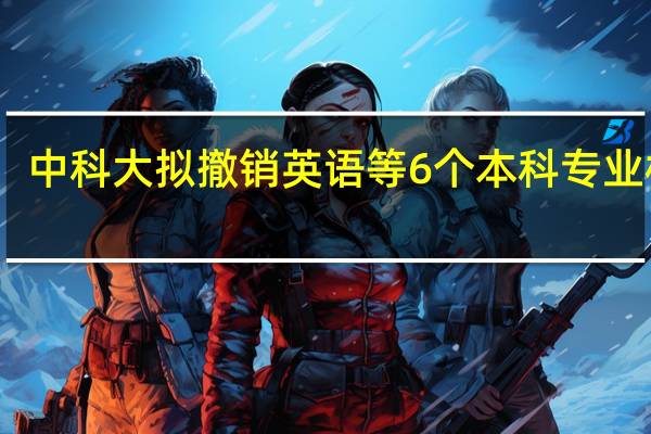 中科大拟撤销英语等6个本科专业校方：学科优化设置需要
