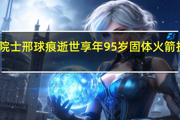 中科院院士邢球痕逝世 享年95岁 固体火箭技术先驱陨落