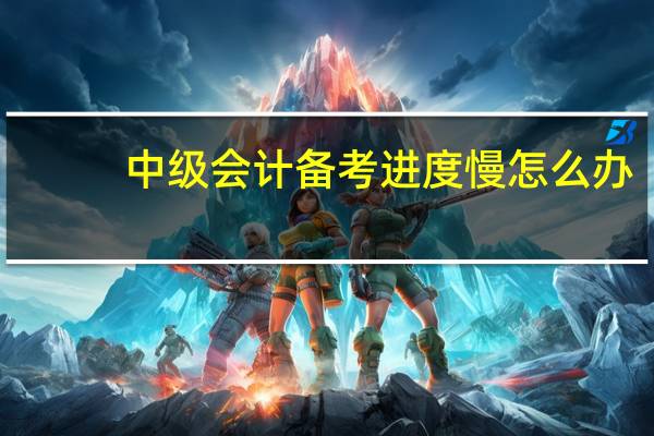 中级会计备考进度慢怎么办