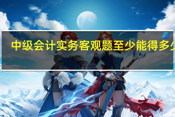 中级会计实务客观题至少能得多少分