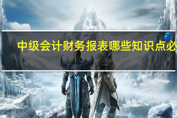 中级会计财务报表哪些知识点必考