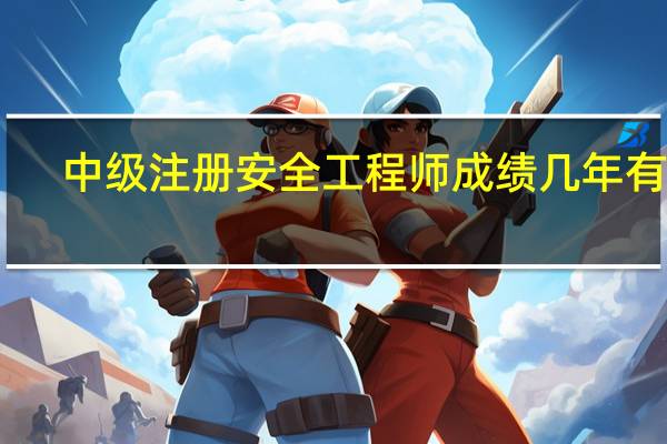 中级注册安全工程师成绩几年有效