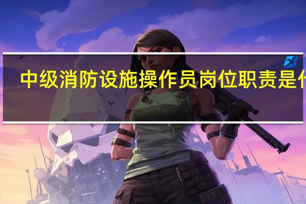 中级消防设施操作员岗位职责是什么