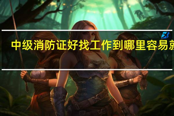 中级消防证好找工作到哪里容易就业