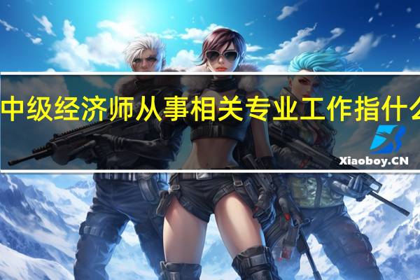 中级经济师从事相关专业工作指什么工作