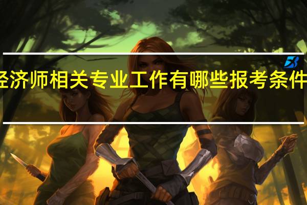 中级经济师相关专业工作有哪些 报考条件怎么规定的