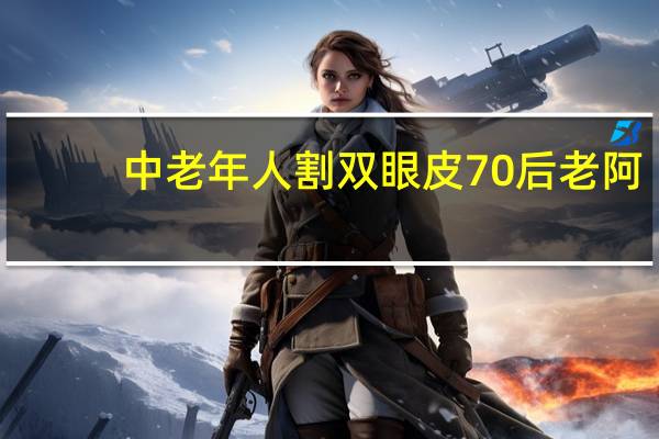 中老年人割双眼皮 70后老阿姨割双眼皮是为什么