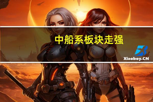 中船系板块走强，中船防务涨超6%