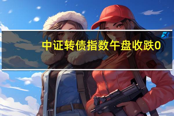 中证转债指数午盘收跌0.16%N冠中转涨30%开能转债涨20%大叶转债涨超18%塞力转债涨超10%金农转债跌近6%