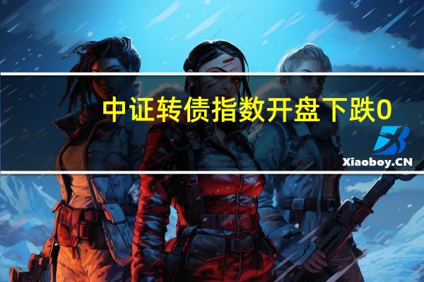 中证转债指数开盘下跌0.05%神通转债涨1.34%天康转债、荣23转债涨超1%亚康转债跌近2%