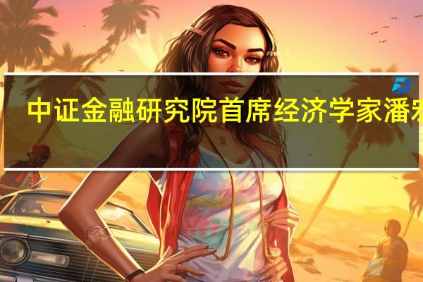 中证金融研究院首席经济学家潘宏胜：稳增长政策发力见效 经济运行整体回升向好