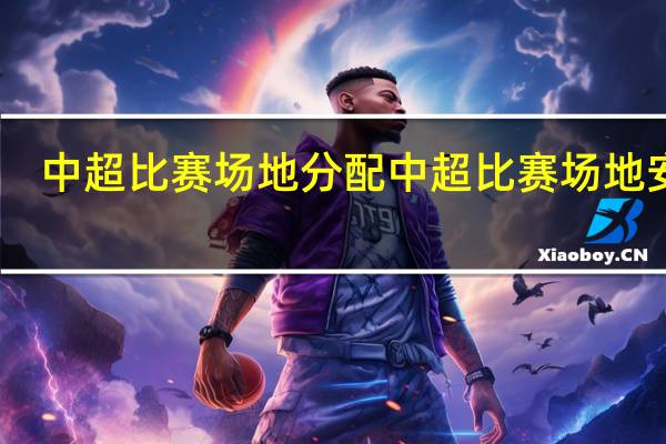 中超比赛场地分配 中超比赛场地安排