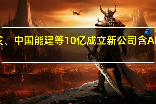 中远海发、中国能建等10亿成立新公司 含AI软件开发业务
