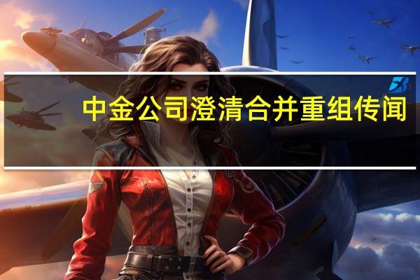 中金公司澄清合并重组传闻：不存在筹划或其他应披露事项