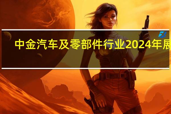 中金汽车及零部件行业2024年展望：内需逐步企稳 智能化电动化持续加速推进