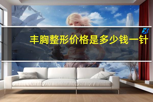 丰胸整形 价格是多少钱一针?丰胸手术一般要多少钱