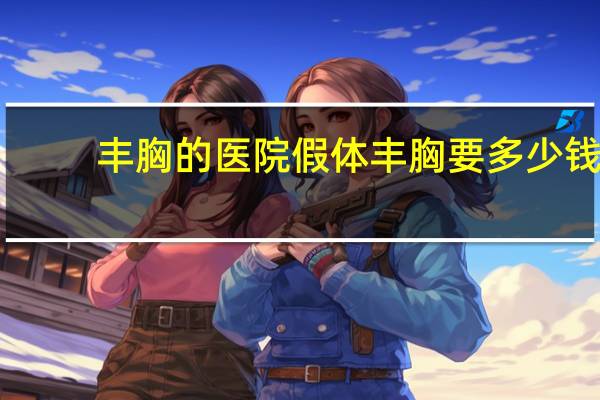 丰胸的医院 假体丰胸要多少钱