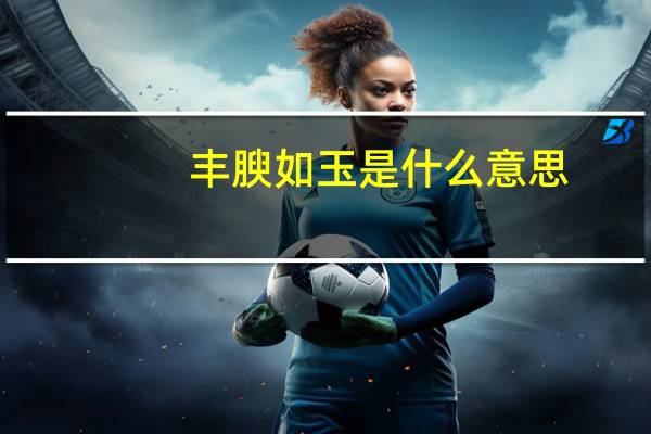 丰腴如玉是什么意思（丰腴的意思）