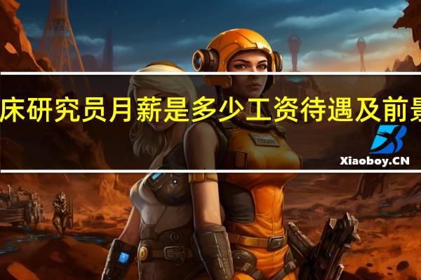 临床研究员月薪是多少工资待遇及前景怎么样