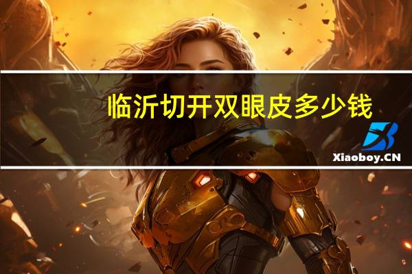 临沂切开双眼皮多少钱(切开双眼皮手术需要多少钱)