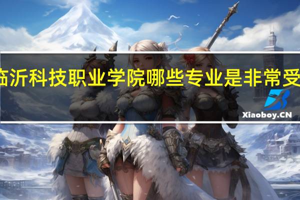 临沂科技职业学院哪些专业是非常受欢迎的