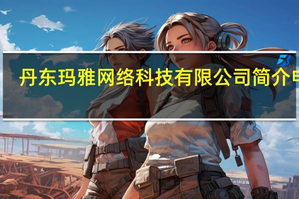 丹东玛雅网络科技有限公司简介电话(丹东玛雅网络科技有限公司简介)