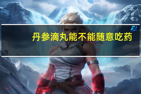 丹参滴丸能不能随意吃药（丹参滴丸能不能随意吃）